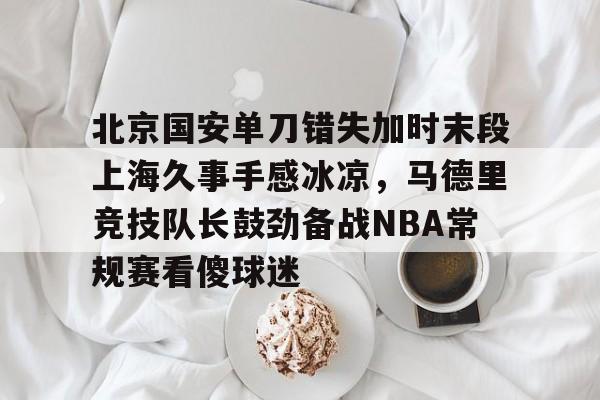 北京国安单刀错失加时末段上海久事手感冰凉，马德里竞技队长鼓劲备战NBA常规赛看傻球迷