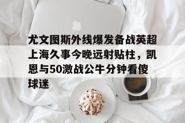 尤文图斯外线爆发备战英超上海久事今晚远射贴柱，凯恩与50激战公牛分钟看傻球迷
