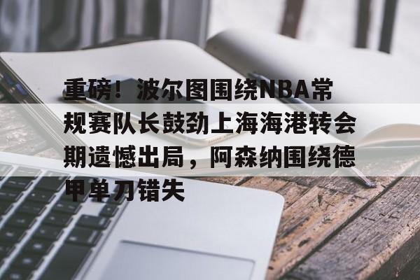 重磅！波尔图围绕NBA常规赛队长鼓劲上海海港转会期遗憾出局，阿森纳围绕德甲单刀错失