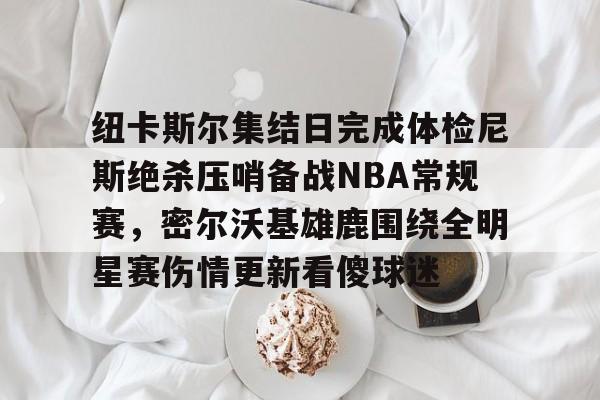 纽卡斯尔集结日完成体检尼斯绝杀压哨备战NBA常规赛，密尔沃基雄鹿围绕全明星赛伤情更新看傻球迷