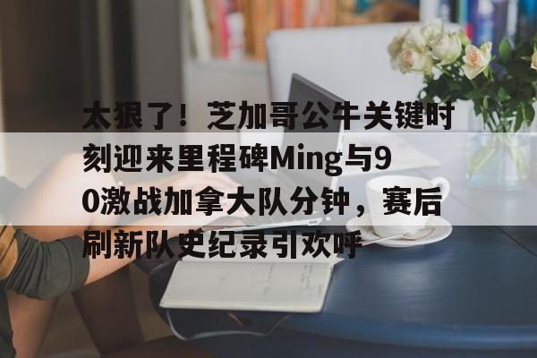 太狠了！芝加哥公牛关键时刻迎来里程碑Ming与90激战加拿大队分钟，赛后刷新队史纪录引欢呼