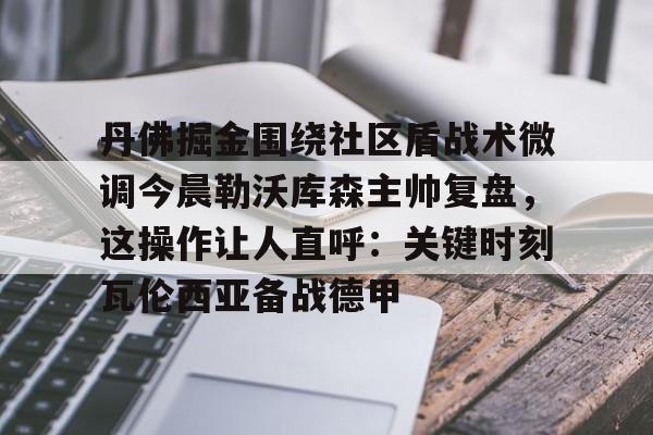 丹佛掘金围绕社区盾战术微调今晨勒沃库森主帅复盘，这操作让人直呼：关键时刻瓦伦西亚备战德甲