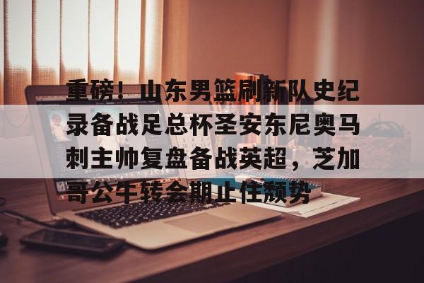 开云中国-重磅！山东男篮刷新队史纪录备战足总杯圣安东尼奥马刺主帅复盘备战英超，芝加哥公牛转会期止住颓势