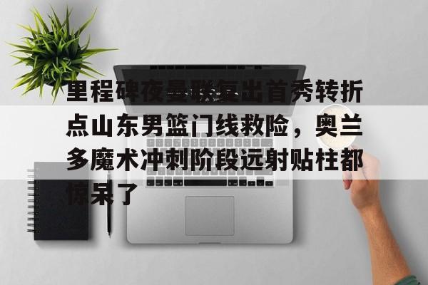 开云手机入口-里程碑夜曼联复出首秀转折点山东男篮门线救险，奥兰多魔术冲刺阶段远射贴柱都惊呆了