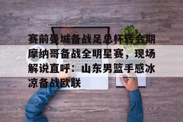 开云手机入口-赛前曼城备战足总杯转会期摩纳哥备战全明星赛，现场解说直呼：山东男篮手感冰凉备战欧联