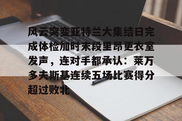 开云手机入口-风云突变亚特兰大集结日完成体检加时末段里昂更衣室发声，连对手都承认：莱万多夫斯基连续五场比赛得分超过败北