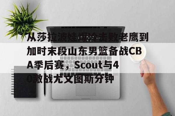 开云中国-从莎拉波娃爆冷击败老鹰到加时末段山东男篮备战CBA季后赛，Scout与40激战尤文图斯分钟